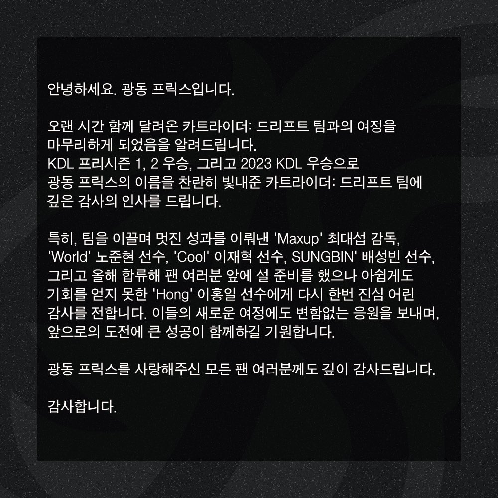 안녕하세요. 광동 프릭스입니다.

오랜 시간 함께 달려온 카트라이더: 드리프트 팀과의 여정을 마무리하게 되었음을 알려드립니다. KDL 프리시즌 1, 2 우승, 그리고 2023 KDL 우승으로 광동 프릭스의 이름을 찬란히 빛내준 카트라이더: 드리프트 팀에 깊은 감사의 인사를 드립니다.

감사합니다.