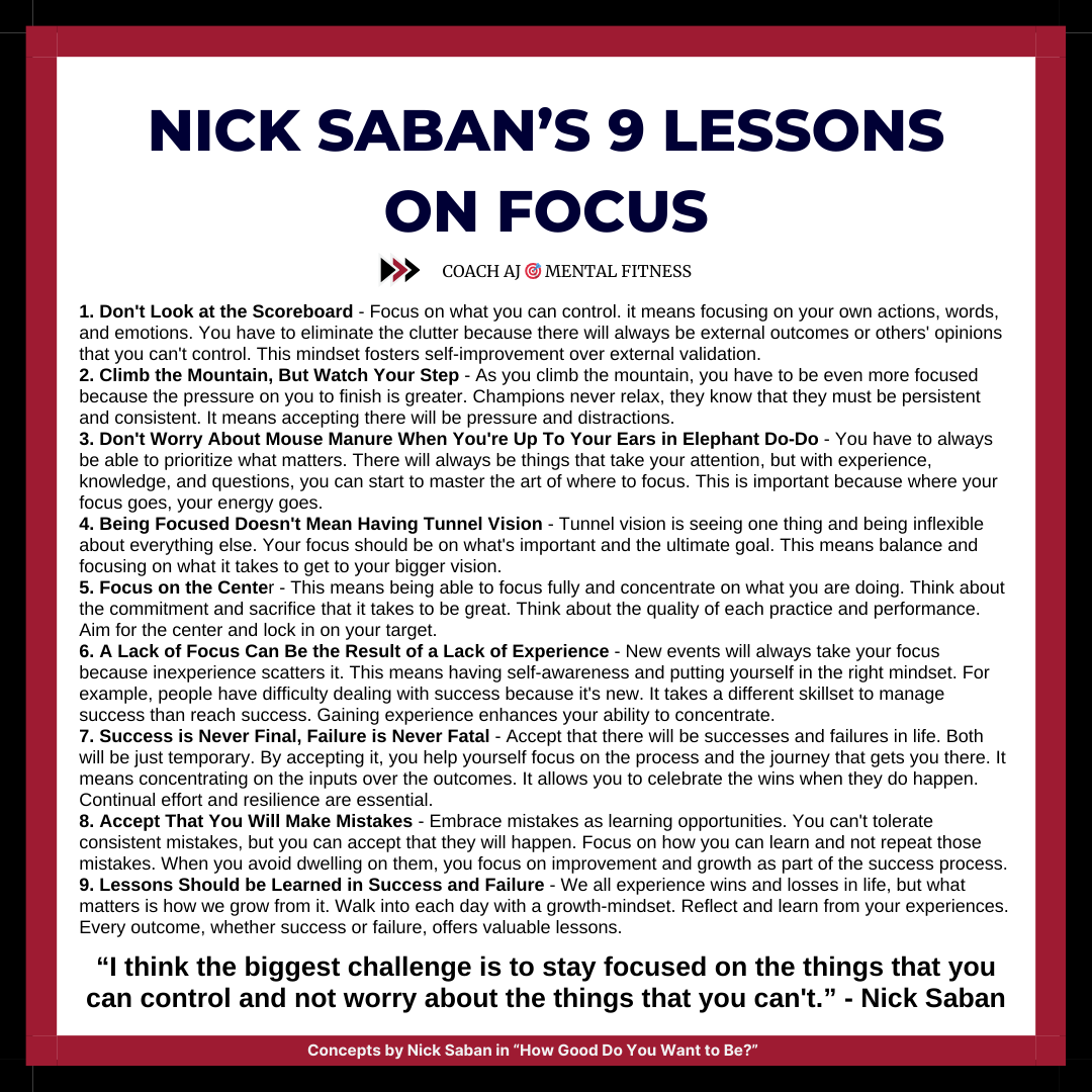 Nick Saban said, "I think the biggest challenge is to stay focused on the things that you can control and not worry about the things that you can't."

It means focusing on what matters and eliminating distractions.
• It takes discipline.
• It takes consistency.

Saban's lessons