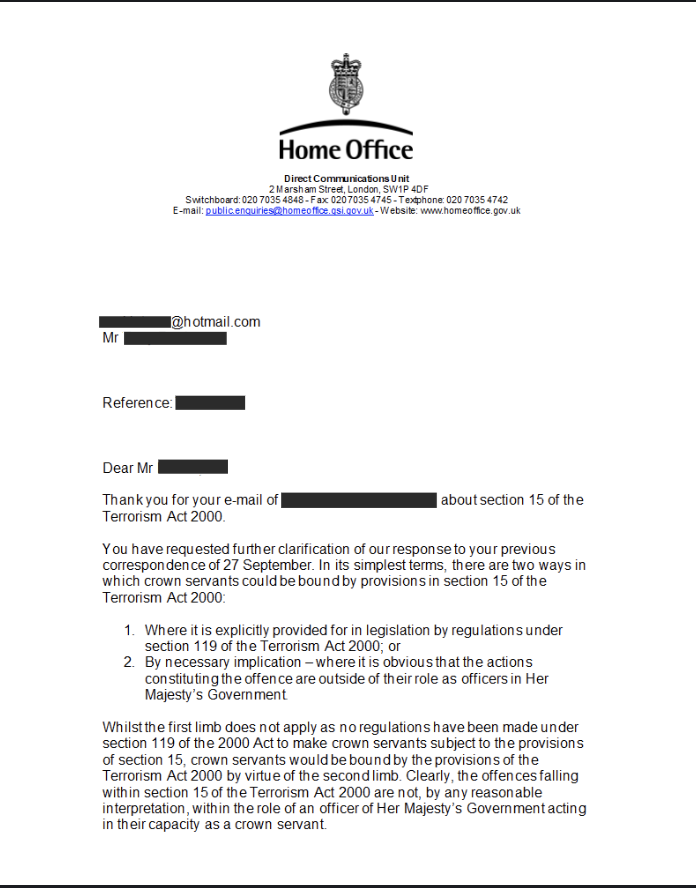 CryptoRichYT's tweet photo. This is a letter from the Home Office that confirms that the Section 15 of the Terrorism Act applies to HMRC and govt officials. 
Section 15 makes it a criminal offence to ask for and to give funds, part of which will be used to fund terrorism, as defined in the Act. 
The UK's activities in supporting, facilitating and engaging in the conflicts in #Yemen, #Israel and #Ukraine constitute terrorism as defined in that statute. It is a violation of that statute to pay any fees, funds, levies or taxes that end up in the govt coffers, directly or indirectly.

@ProbityCo #Peace 

Section 15, Terrorism Act states:-
15 - Fund-raising.
(1) A person commits an offence if he—
(a) invites another to provide money or other property, and
(b) intends that it should be used, or has reasonable cause to suspect that it may be used, for the purposes of terrorism.
(2) A person commits an offence if he—
(a) receives money or other property, and
(b) intends that it should be used, or has reasonable cause to suspect that it may be used, for the purposes of terrorism.
(3) A person commits an offence if he—
(a )provides money or other property, and
(b) knows or has reasonable cause to suspect that it will or may be used for the purposes of terrorism.
(4) In this section a reference to the provision of money or other property is a reference to its being given, lent or otherwise made available, whether or not for consideration.

https://t.co/t7qYXbgM4r