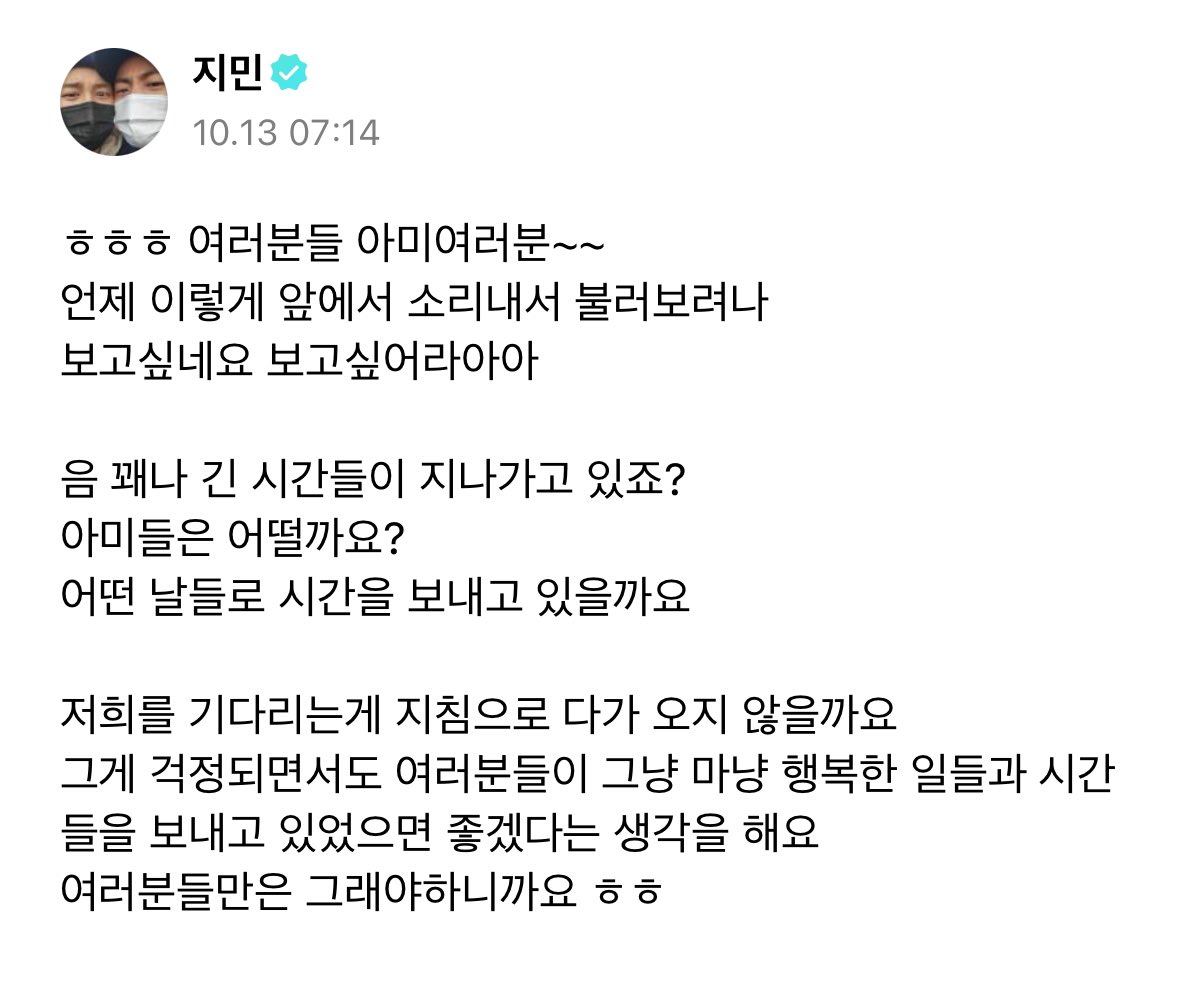 [241013 Jimin Weverse Post]

🐥 hehe everyone, armys~~
when will i get the chance to stand in front of you and shout this
i miss you, i miss youuuuuu

hm a lot of time is passing by right?
i wonder how armys are?
i wonder how theyve been passing the time

+