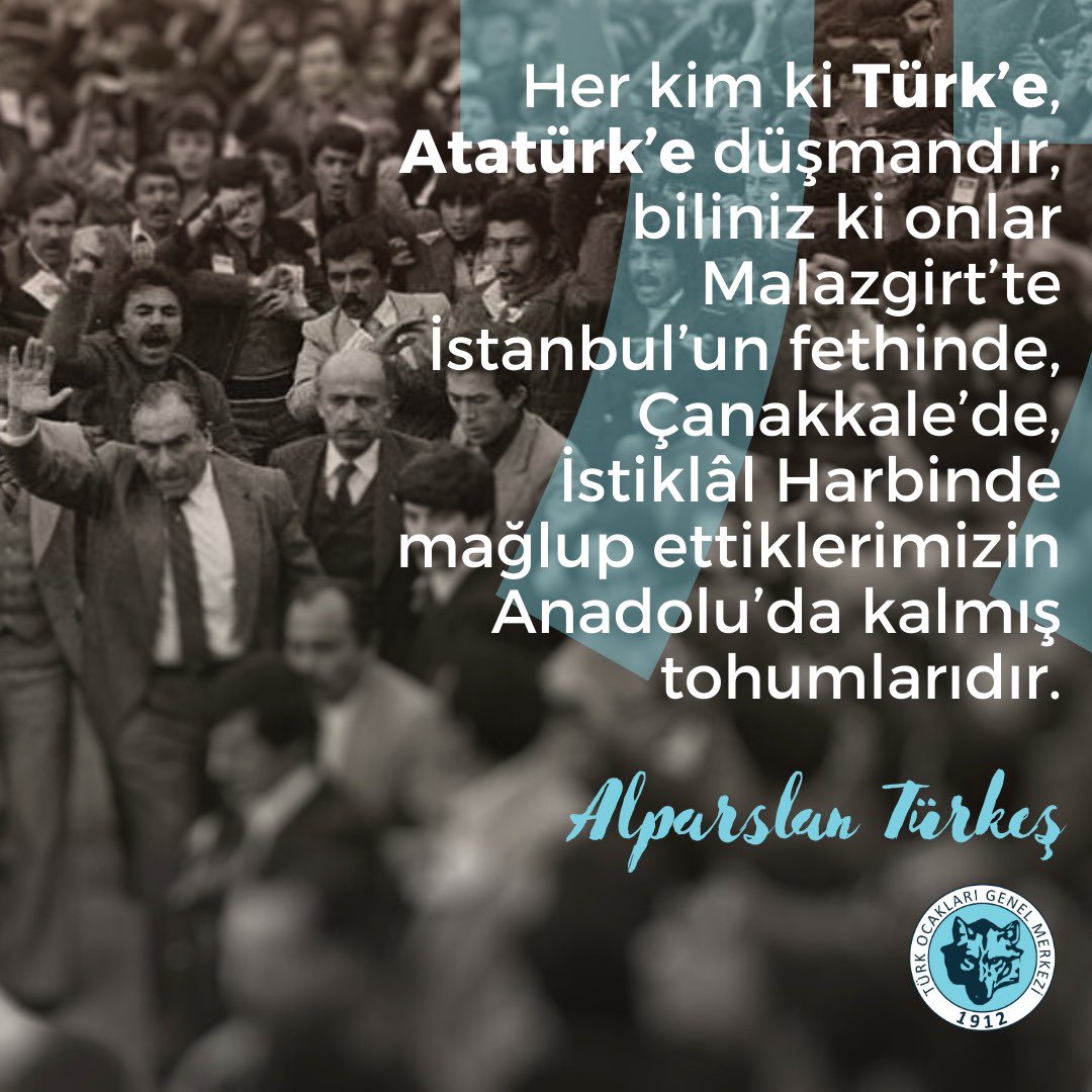 Her kim ki Türk’e, Atatürk’e düşmandır, biliniz ki onlar Malazgirt’te İstanbul’un fethinde, Çanakkale’de, İstiklâl Harbinde mağlup ettiklerimizin Anadolu’da kalmış tohumlarıdır.

Alparslan Türkeş