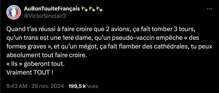 (tweet du 29 nov. 2024, 199,5k vues): Tweet d'AuBonTouteFrançais (@VictorSinclair3): "Quand t'as réussi à faire croire que 2 avions, ça fait tomber 3 tours, qu'un trans est une 1ere dame, qu'un pseudo-vaccin empêche 'des formes graves', et qu'un mégot, ça fait flamber des cathédrales, tu peux absolument tout faire croire. 'Ils' goberont tout. Vraiment TOUT!"