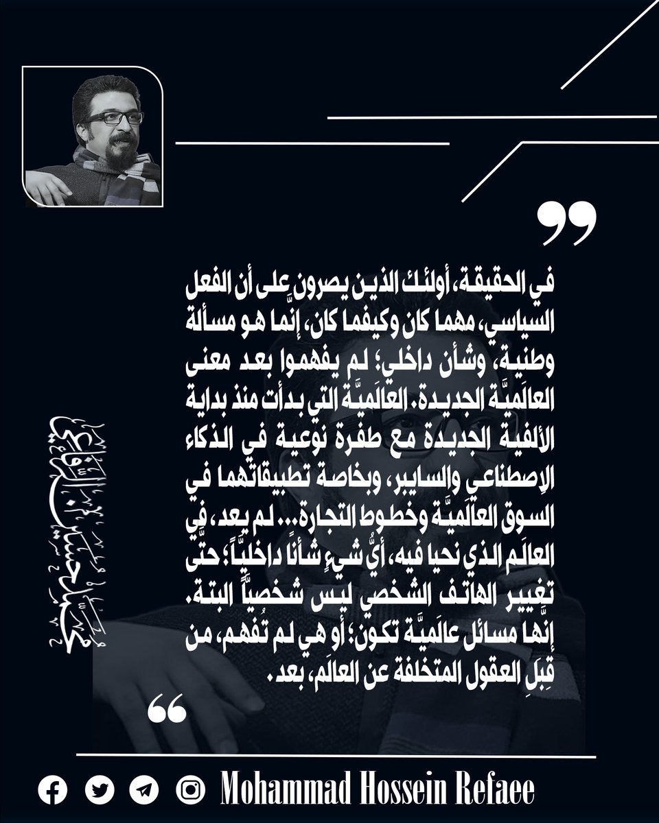 في الحقيقة، أولئك الذين يصرون على أن الفعل السياسي، مهما كان وكيفما كان، إنَّما هو مسألة وطنية، وشأن داخلي؛ لم يفهموا بعد معنى العالَميَّة الجديدة. العالَميَّة التي بدأت منذ بداية الألفية الجديدة مع طفرة نوعية في الذكاء الاِصطناعي والسايبر... #محمدحسين_الرفاعي  #العراق