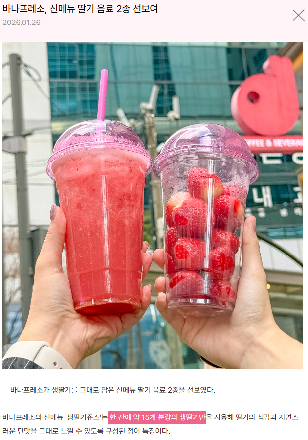 바나프레소에 직접 들어가서 확인했는데

신메뉴 2종 중 '생딸기쥬스'는 

한잔에 15개의 생딸기라고 나와있네요!!

알바생 피설이나 냉동딸기일 줄 알았는데

올해 딸기는 바나프레소에서 먹어야겠습니다!!!