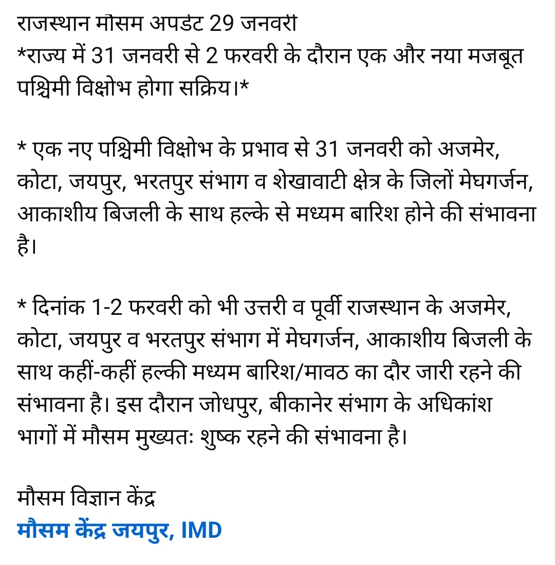 राजस्थान मौसम अपडेट 29 जनवरी 
राज्य के पूर्वी व उत्तरी भागों में 31 जनवरी से 2 फरवरी के दौरान एक और नया मजबूत पश्चिमी विक्षोभ सक्रिय होने तथा कुछ भागों में मेघगर्जन के साथ बारिश होने की प्रबल संभावना।