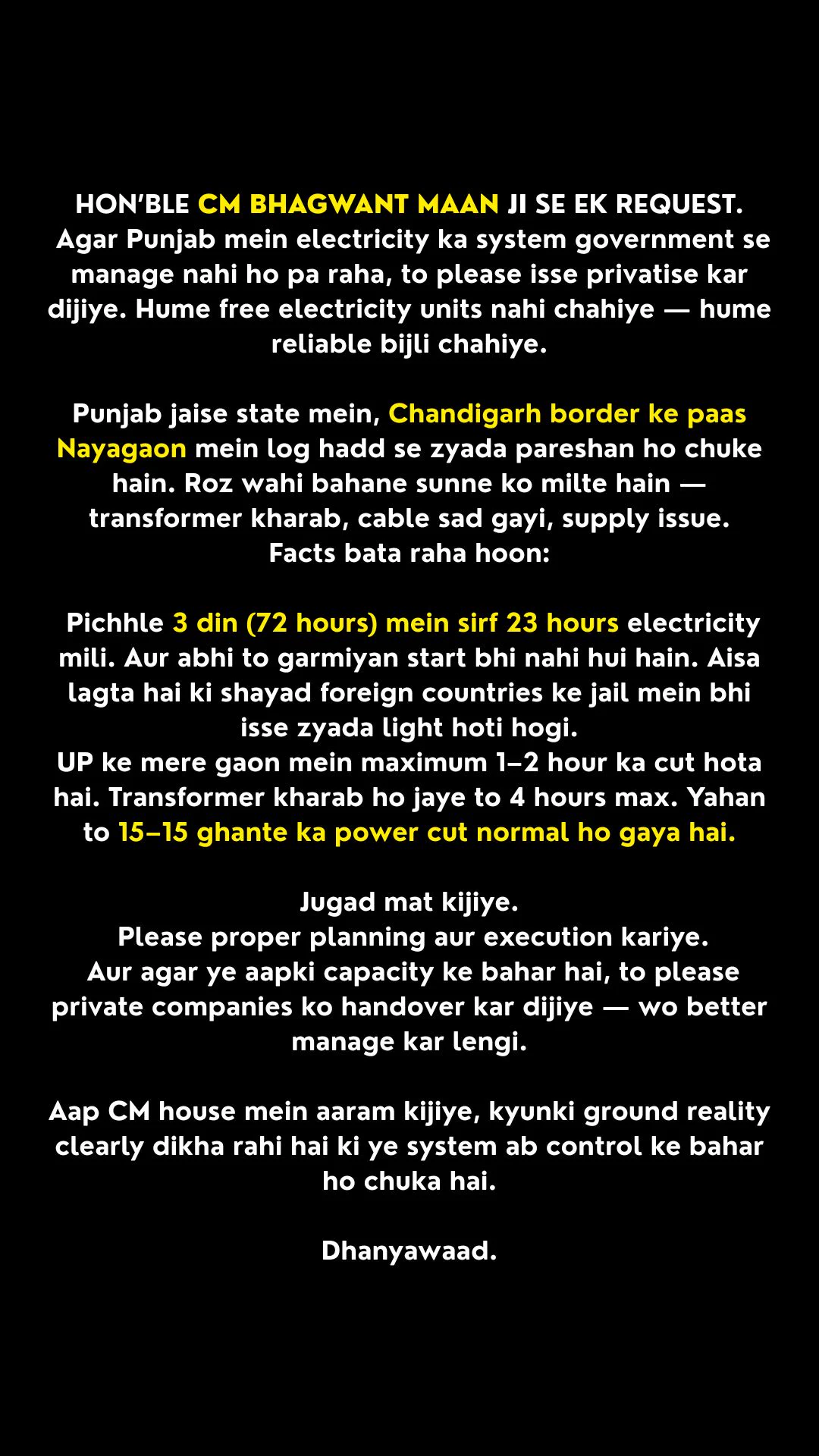 This post describes ongoing electricity supply problems in Nayagaon, located near the Chandigarh border in Punjab. It addresses the Chief Minister and highlights public frustration with frequent and prolonged power cuts. Residents clarify that they are not asking for free electricity but for a stable and reliable power supply. The text mentions common excuses given by officials, such as faulty transformers and damaged cables. It states that in the last three days, out of 72 hours, electricity was available for only 23 hours, even though peak summer has not started yet. The situation is compared with villages in Uttar Pradesh, where power cuts are shorter and repairs are completed faster. The message criticizes temporary fixes and urges proper planning and execution. It suggests privatization as an option if the government cannot manage the system effectively, reflecting exhaustion, anger, and a demand for accountability.