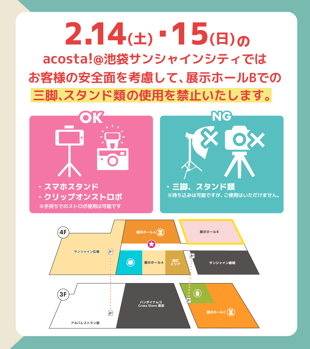 【お知らせ】
2月14日(土)・15日(日)
「acosta!＠池袋サンシャインシティ」では、
お客様の安全面を考慮して一部撮影エリアで機材の使用を制限いたします。

展示ホールBでは三脚、スタンド類の使用禁止となります。（自撮り棒・スマホスタンドは可）