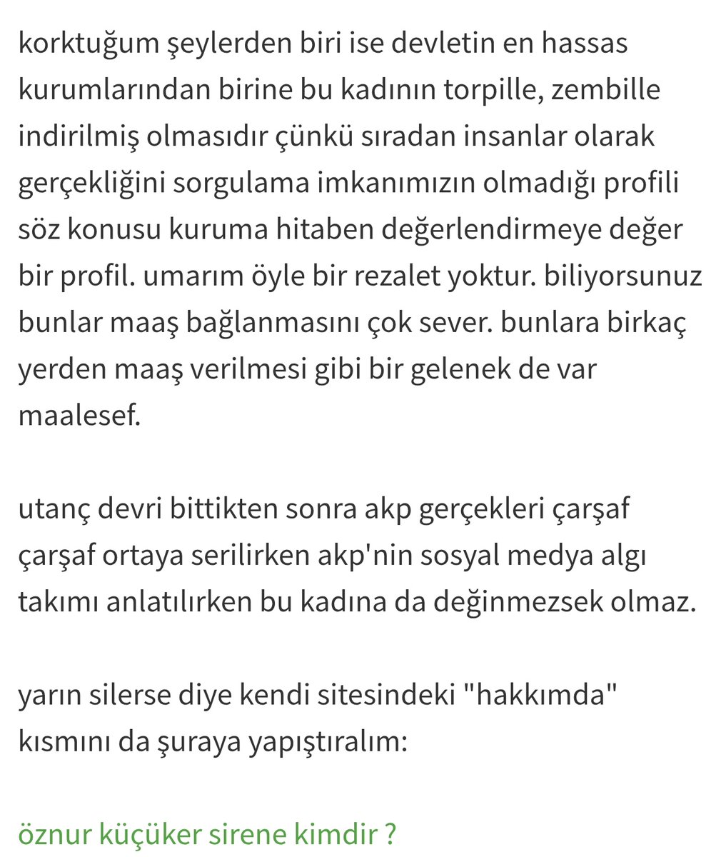 SireneOznur's tweet photo. Şimdi Ekşi Sözlük diye bir l@ğım çukuru var. Burası aslında nerede ipsiz sapsız, marjinal, terör sempatizanı, karanlık tip varsa hepsinin yuvalandığı bir fişleme ve itibarsızlaştırma merkezi. Kimler tarafından fonlandığı meselesine hiç girmiyorum bile. Yazarlar arasında düzgün insanlar da var çünkü onlar tüm mesailerini bu şebekeyi çökertmek için harcıyor. Bu sözlükte oturup yıllardır benim hakkımda çarşaf çarşaf senaryolar yazıyorlar. Ne eşimin Katolikliği kaldı, ne benim hayali kurumlardan maaş almışlığım. Uydur uydur gitsin. Birkaç kez Ekşi Sözlük'e yazıp bunların kaldırmasını istedim, benden kimlik bilgilerimi istediler. Evet evet doğru duydunuz, bu ne idüğü belirsiz platform bir de insanlardan kimlik istiyor! Tabii bunlar bir tek benim şahsıma karşı çalışmıyorlar. Bu vatana, millete faydası dokunabilecek herkese, her şeye karşı ayrı bir nefret ve kin duyuyorlar. Mossad ve benzeri kurumlarla ilişkileri olduğu da düşünülebilir. Çünkü normal şartlarda sıradan bir vatandaşın aşağıdaki metin ile beni "fişleme" ihtiyacı duyması başka türlü açıklanamaz. Yıllardır @Abese_irca bu örgütün karanlık faaliyetlerini ifşa etmek için büyük bir çaba harcamasına rağmen bu platform tuhaf bir dokunulmazlığa sahip. Bunun nedeni dijital ortamda faaliyet göstermesi ve merkezinin yabancı bir ülke olması mı? İstihbari açıdan bu karanlık tipleri bu yolla takip etme imkanı sağladığı için mi? Nereden geliyor bu dokunulmazlık? Üzüldüğüm nokta, insanların yıllarca emek verip alın teriyle kurdukları hayatlarını bu şekilde yalan, iftira ve karalamalarla bu kadar rahatça lekeleyebilmeleri. Bizim insanımız bunların kim olduğunu biliyor ama ya yabancılar? Bu başıboşluk çok ama çok rahatsız edici. Dünyanın hiçbir ülkesinde insanların kişisel hak ve özgürlüklerine bu kadar rahatça tecavüz edilemez. Evet biliyorum yine hiçbir fayda etmeyecek ama bu sabah bir kez daha bu konuda içimi dökmek istedim.
@Abese_irca