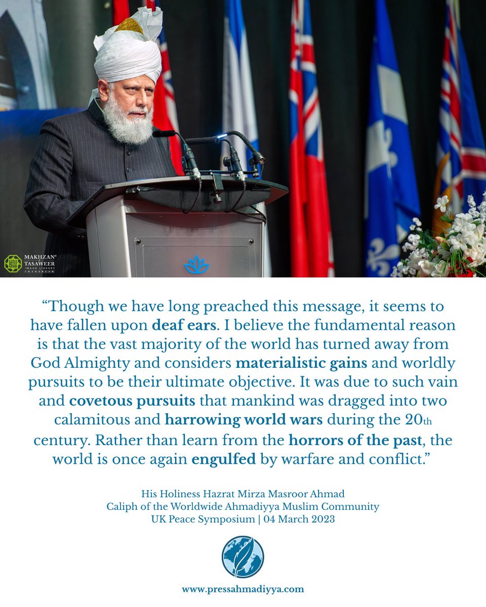 "It was due to such vain and covetous pursuits that mankind was dragged into two calamitous and harrowing world wars during the 20th century. Rather than learn from the horrors of the past, the world is once again engulfed by warfare and conflict.”

- His Holiness Hazrat Mirza