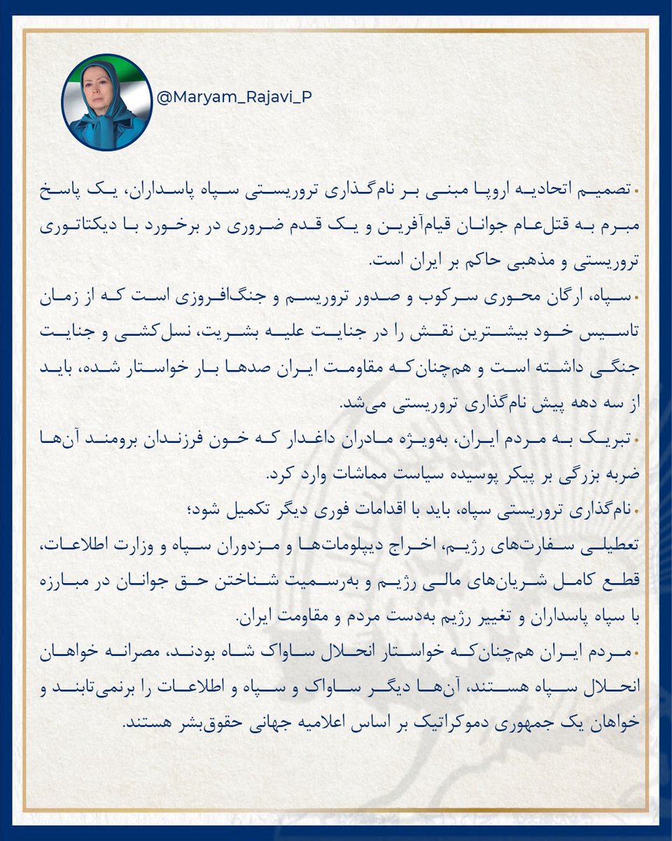 • تصمیم اتحادیه اروپا مبنی بر نام‌گذاری تروریستی سپاه پاسداران، یک پاسخ مبرم به قتل‌عام جوانان قیام‌آفرین و یک قدم ضروری در برخورد با دیکتاتوری تروریستی و مذهبی حاکم بر ایران است. 
• سپاه، ارگان محوری سرکوب و صدور تروریسم و جنگ‌افروزی است که از زمان تاسیس خود بیشترین نقش را در