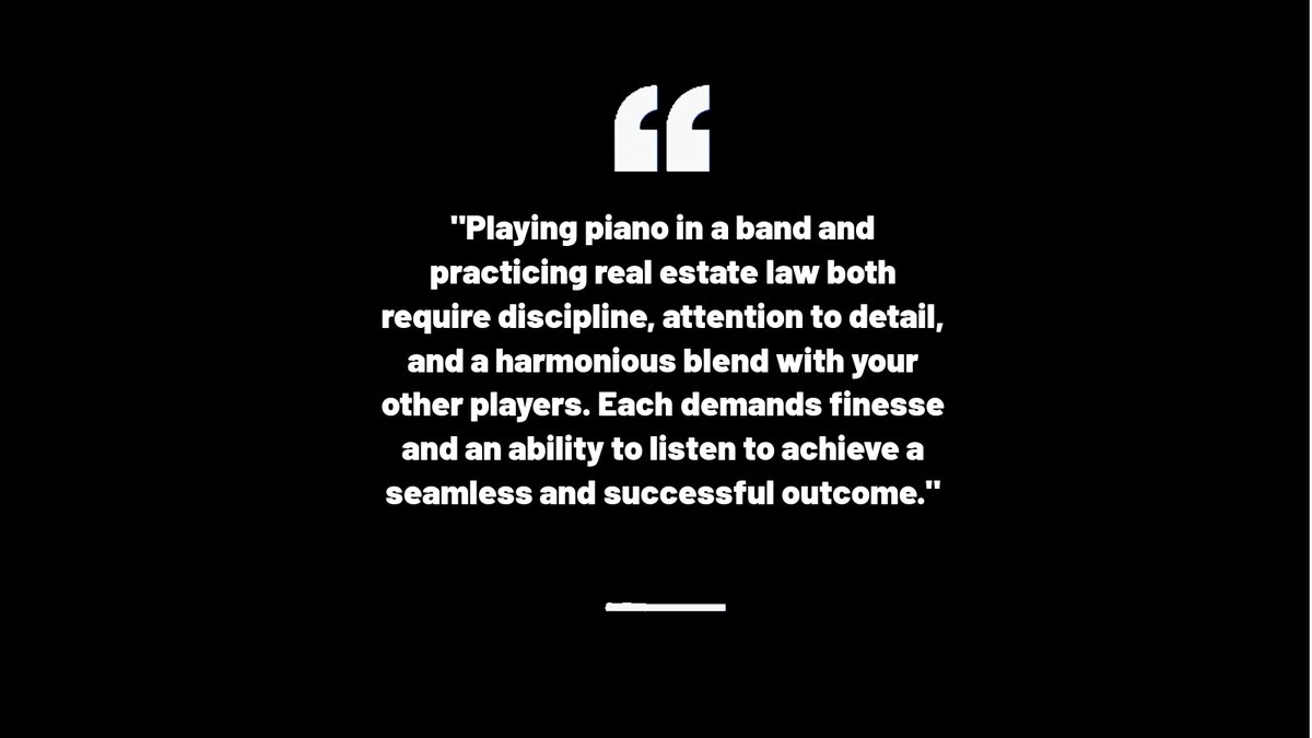 Playing piano in a band and practicing real estate law both require discipline, attention to detail, and a harmonious blend with your other players. Each demands finesse and an ability to listen to achieve a seamless and successful outcome.