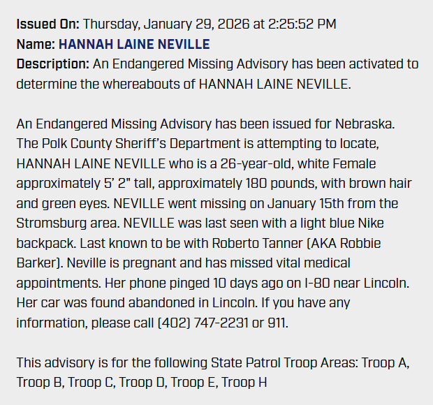 NEStatePatrol's tweet photo. ENDANGERED MISSING: Please Share

The Polk County Sheriff’s Department is attempting to locate Hannah Laine Neville, 26, white female, approximately 5’2" tall, approximately 180 pounds, with brown hair and green eyes. Neville went missing on January 15th from the Stromsburg area. Neville was last seen with a light blue Nike backpack.

She was last known to be with Roberto Tanner (AKA Robbie Barker). Neville is pregnant and has missed vital medical appointments. If you have any information, please call  911.