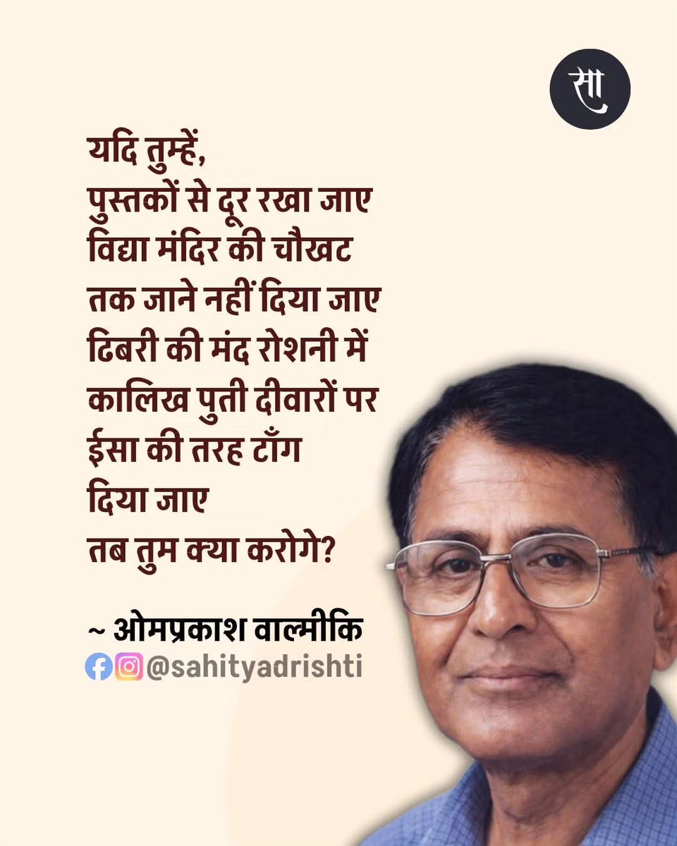 यदि तुम्हें, 
पुस्तकों से दूर रखा जाए 
विद्या मंदिर की चौखट
तक जाने नहीं दिया जाए 
ढिबरी की मंद रोशनी में 
कालिख पुती दीवारों पर 
ईसा की तरह टाँग 
दिया जाए 
तब तुम क्या करोगे?

~ ओमप्रकाश वाल्मीकि