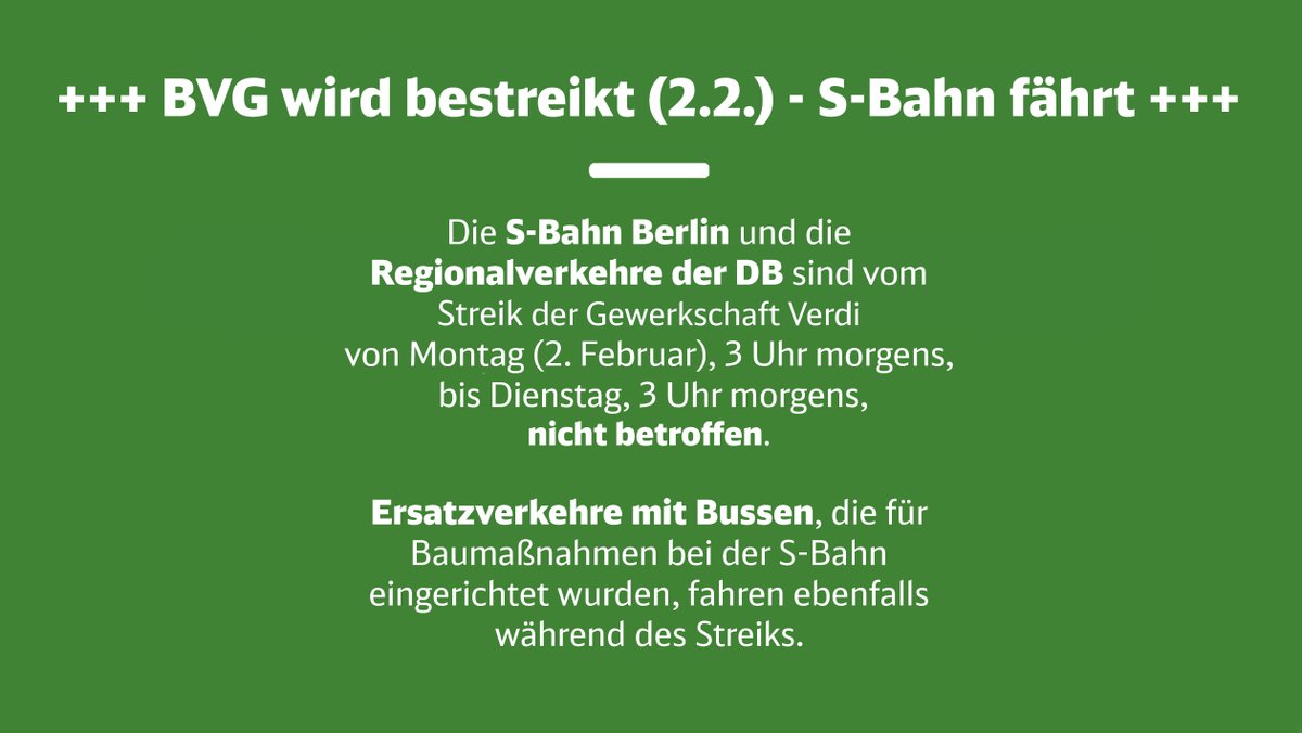 +++ BVG wird bestreikt (2.2.) - S-Bahn fährt +++
Die S-Bahn Berlin und die Regionalverkehre der DB sind vom Streik der Gewerkschaft Verdi von Montag (2. Februar), 3 Uhr morgens, bis Dienstag, 3 Uhr morgens, nicht betroffen.
Ersatzverkehre mit Bussen, die für Baumaßnahmen bei der