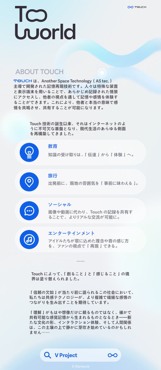 VProject_JP's tweet image. 🔷世界観紹介｜Touch🔷

Touchは、Another Space Technology社主導で開発された記憶再現技術。 他者の視点に宿る記憶や感覚を追体験し、人との間の真の共感と共鳴を実現できる。

現在、この技術はすでに教育・観光・ソーシャル・エンタメなど、さまざまな分野に導入されている……
#VProject…