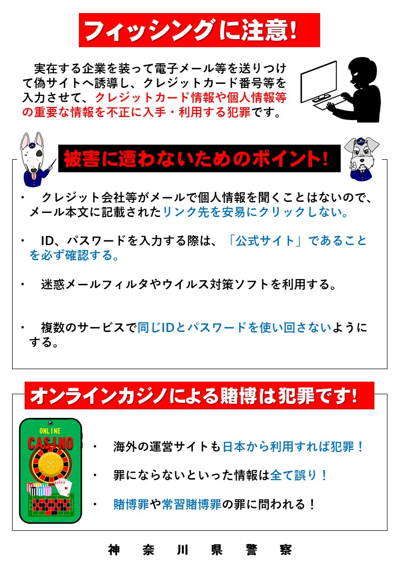 フィッシング によりクレジットカード等の情報を盗まれると、不正送金やネット通販の不正利用等の被害に遭い、身に覚えのない請求を受けることがあります。  被害に遭わないために、電子メールやＳMＳ内のリンクを安易にクリックしない、パスワードを使い回さないように ...
