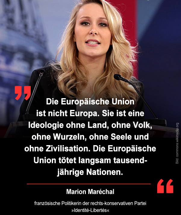 Bei  einer Rede auf der CPAC bezeichnete Marion Maréchal die Europäische  Union als „eine Ideologie ohne Land, ohne Volk, ohne Wurzeln und ohne  Zivilisation“. Sie warf Brüssel vor, die nationale Souveränität in  Europa auszuhöhlen und den Völkern ihre Identität zu nehmen.

Die