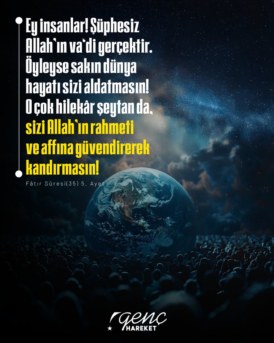 Ey insanlar! Şüphesiz Allah’ın va‘di gerçektir. Öyleyse sakın dünya hayatı sizi aldatmasın! O çok hilekâr şeytan da, sizi Allah’ın rahmeti ve affına güvendirerek kandırmasın!

Fâtır Sûresi 5. Ayet