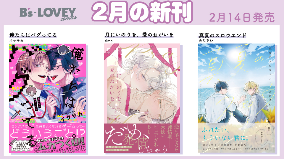 <a href="/enomiyatabane/">榎宮 束</a> <a href="/BLlandfenix/">八凰藍子</a> 【書籍情報】
 ＼B's-LOVEY COMICS💝2月🍫ラインナップ／
📅2月14日発売📅

『#俺たちはバグってる』#イササカ <a href="/isskchan/">イササカ💙2/14『俺バグ』コミックス発売</a> 先生・著
『月にいのりを、愛のねがいを』#rimei <a href="/rimei1226/">rimei🌙単行本2/14</a> 先生・著
『#真夏のスロウエンド』#あたさわ <a href="/atasawa1/">あたさわ🌻2.14単行本発売！</a> 先生・著

#月にいのりを愛のねがいを