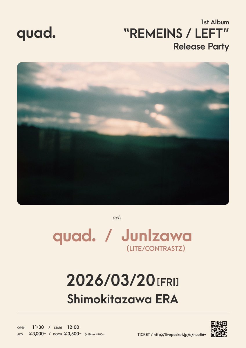 /// LIVE INFO ///

2026/03/20(金祝)
下北沢ERA

quad. presents
1st Album 
"REMAINS / LEFT"
Release Party

quad. / <a href="/_quad_music_/">quad.</a> 
JunIzawa
(LITE/CONTRASTZ) / <a href="/bass138/">JunIzawa 井澤惇 LITE CONTRASTZ</a> 

OPEN/START 11:30/12:00
ADV/DOOR ¥3,000 / ¥3,500 (+1D¥700)

🎫livepocket.jp/e/nuu86