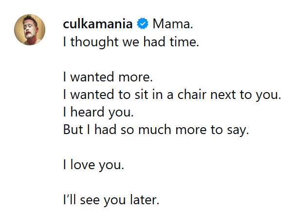 Macaulay Culkin about Catherine O'Hara: 

"Mama. I thought we had time. I wanted more. I wanted to sit in a chair next to you. I heard you. But I had so much more to say. I love you. I'll see you later."