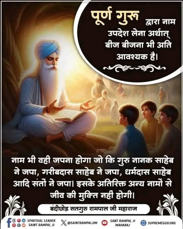 #सत_भक्ति_संदेश
पूर्ण गुरू द्वारा नाम उपदेश लेना अर्थात् बीज बीजना भी अति आवश्यक है।
नाम भी वही जपना होगा जो कि गुरु नानक साहेब ने जपा, गरीबदास साहेब ने जपा, धर्मदास साहेब आदि संतों ने जपा। इसके अतिरिक्त अन्य नामों से जीव की मुक्ति नहीं होगी।
#GodMorningSaturday
