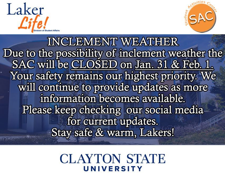 Laker Nation! Due to possible inclement weather the SAC will be CLOSED on Jan 31 &amp; Feb 1.
Your safety remains our highest priority. Please keep checking our social media for current updates.
Stay safe &amp; warm, Lakers!
<a href="/csu_thesac/">Student Activities Center</a> <a href="/csucampusrec/">CSUCampus Recreation</a> <a href="/CSUHousing/">CSU Housing</a> <a href="/CSU_SA/">Clayton State SA</a> <a href="/ClaytonState/">Clayton State</a>