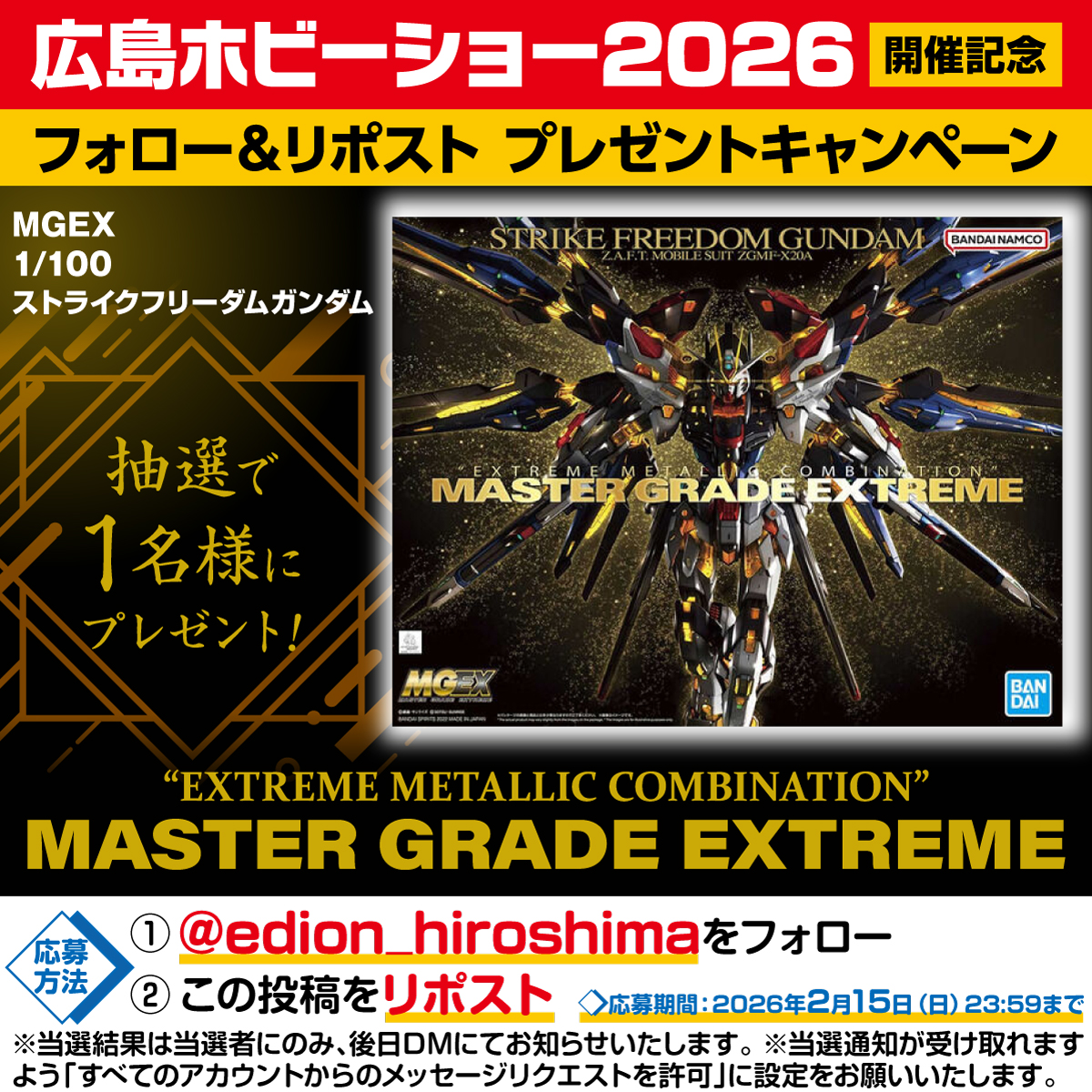 ホビーショー開催記念
【Xプレゼントキャンペーン】

エディオン広島本店にて
2/14(土)2/15(日)の2日間開催
「広島ホビーショー2026」を記念して

「MGEX 1/100 ストライクフリーダムガンダム」を
抽選で1名様にプレゼント！

合計6パターンの金属表現を搭載。
「EXTREME METALLIC COMBINATION」により