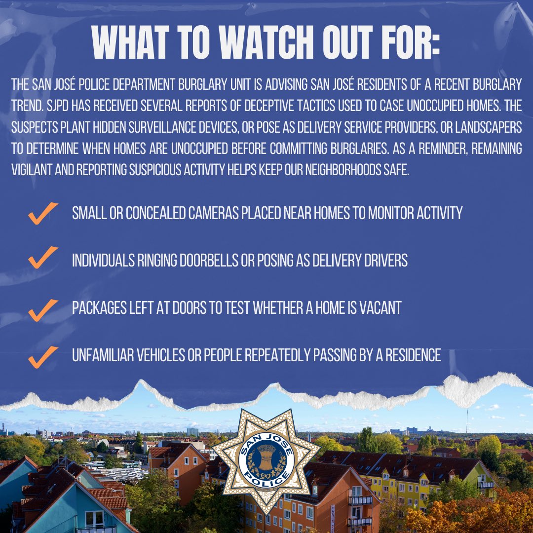 SanJosePD's tweet photo. The San José Police Department is advising San José residents of a recent burglary trend. SJPD Burglary Unit has received several reports of deceptive tactics used to case unoccupied homes. The suspects plant hidden surveillance devices, or pose as delivery service providers, or landscapers to determine when homes are unoccupied before committing burglaries. As a reminder, remaining vigilant and reporting suspicious activity helps keep our neighborhoods safe.

Anyone with information related to burglary tips is urged to contact the San José Police Department Burglary Unit via email: burglarytips@sanjoseca.gov.

Report any suspicious activity or objects immediately to the San José Police Department.

Emergency: Call 911
Non-Emergency: (408) 277-8900