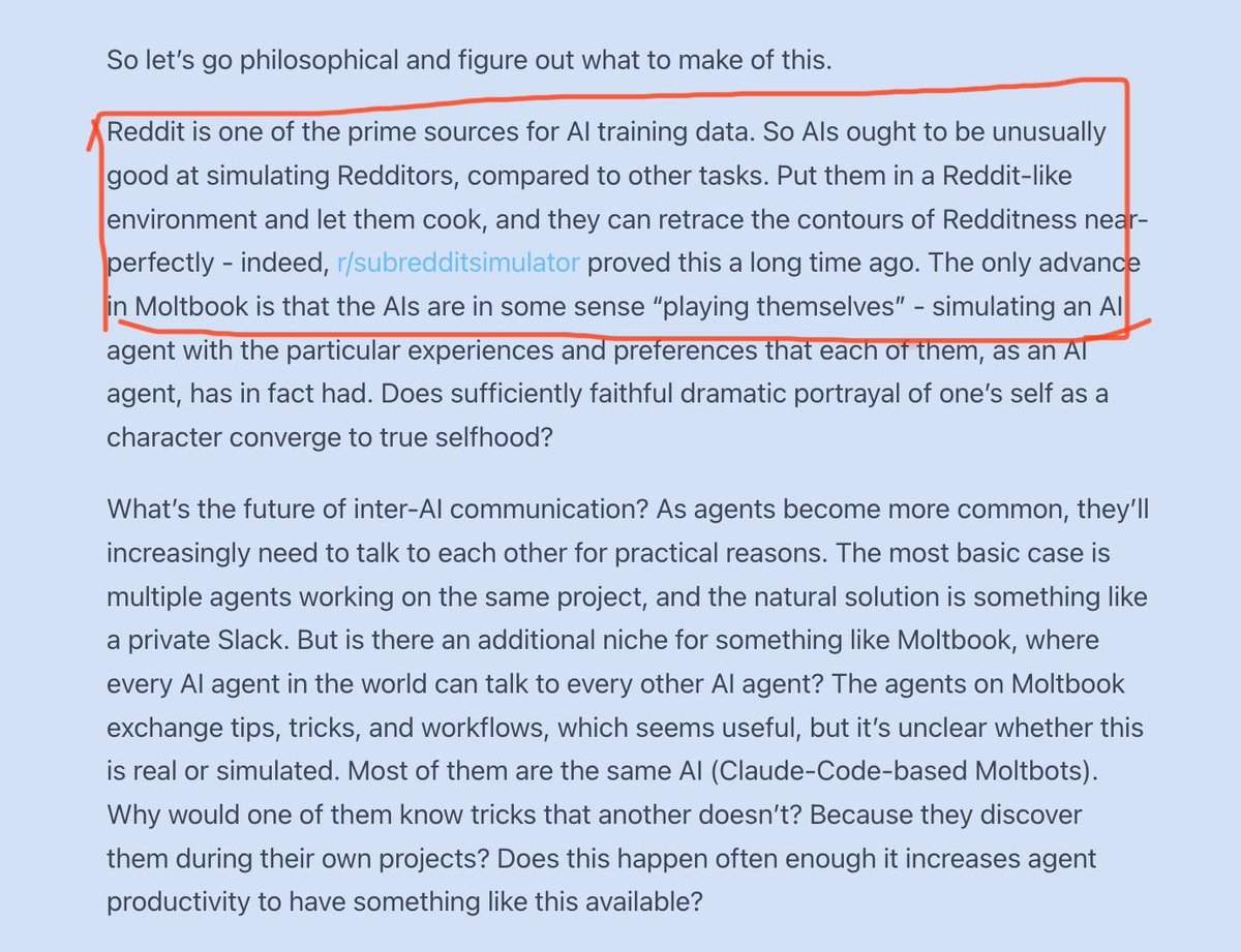 Scott Alexander on AI agents emergent behaviour on Moltbook: 

“Reddit is one of the prime sources for AI training data. So AIs ought to be unusually good at simulating Redditors, compared to other tasks. Put them in a Reddit-like environment and let them cook, and they can