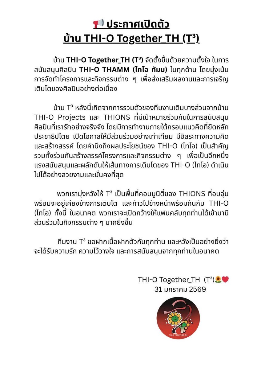 THIO_TOGETHER's tweet photo. 📢 ประกาศเปิดตัวบ้าน THI-O Together_TH (T³)

บ้าน THI-O Together_TH (T³) จัดตั้งขึ้นด้วยความตั้งใจ ในการสนับสนุนศิลปิน THI-O THAMM (ไทโอ ทัมม) ในทุกด้าน โดยมุ่งเน้นการจัดทำโครงการและกิจกรรมต่าง ๆ เพื่อส่งเสริมผลงานและการเจริญเติบโตของศิลปินอย่างต่อเนื่อง

บ้าน T³ หลังนี้เกิดจากการรวมตัวของทีมงานเดิมบางส่วนจากบ้าน THI-O Projects และ THIONS ที่มีเป้าหมายร่วมกันในการสนับสนุนศิลปินที่เรารักอย่างจริงจัง โดยมีการทำงานภายใต้กรอบแนวคิดที่ยึดหลักประชาธิปไตย เปิดโอกาสให้มีส่วนร่วมอย่างเท่าเทียม มีอิสระทางความคิด และสร้างสรรค์ โดยคำนึงถึงผลประโยชน์ของ THI-O (ไทโอ) เป็นสำคัญ รวมทั้งร่วมกันสร้างสรรค์โครงการและกิจกรรมต่าง ๆ เพื่อเป็นอีกหนึ่งแรงสนับสนุนและผลักดันให้เส้นทางการเติบโตของ THI-O (ไทโอ) ดำเนินไปได้อย่างสวยงามและมั่นคงที่สุด

พวกเรามุ่งหวังให้ T³ เป็นพื้นที่คอมมูนิตี้ของ THIONS ที่อบอุ่น พร้อมจะอยู่เคียงข้างการเติบโต และก้าวไปข้างหน้าพร้อมกันกับ THI-O (ไทโอ) ทั้งนี้ ในอนาคต พวกเราจะเปิดกว้างให้แฟนคลับทุกท่านได้เข้ามามีส่วนร่วมในกิจกรรมต่าง ๆ มากยิ่งขึ้น

ทีมงาน T³ ขอฝากเนื้อฝากตัวกับทุกท่าน และหวังเป็นอย่างยิ่งว่าจะได้รับความรัก ความไว้วางใจ และการสนับสนุนจากทุกท่านในอนาคต 🙏🏻🌻❤️

#ThioTogetherTH
#THIO #THIOTHAMM #ไทโอ #NexT1DE_THIO