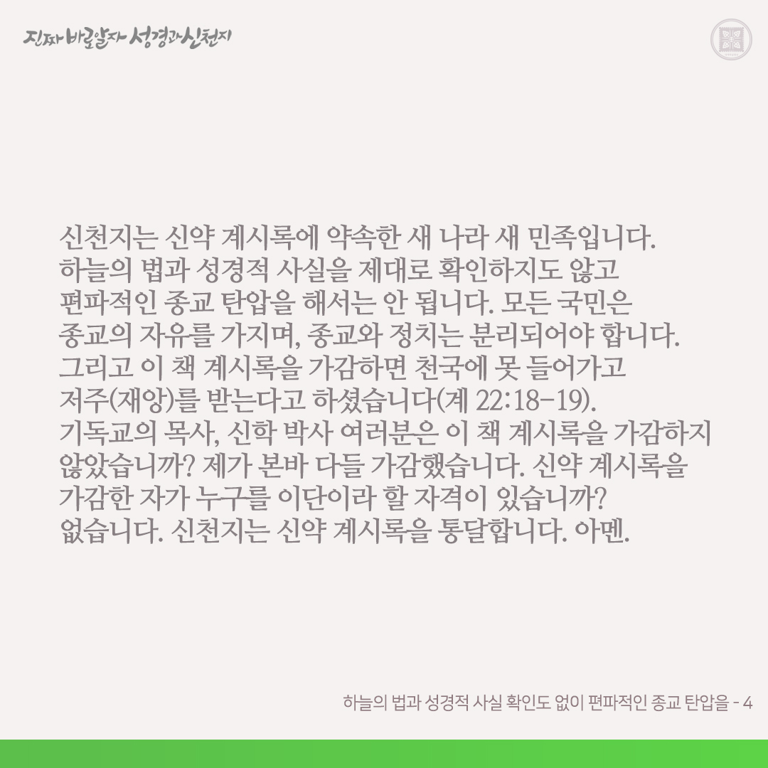 하늘의 법과 성경적 사실 확인도 없이 편파적인 종교 탄압을

현(現) 정부가 하늘의 법과 성경적 사실을 제대로 확인하지도 않고 신천지에게 편파적으로 종교 탄압을 한다면, 신천지는 종교적 신념을 지키며 순교의 정신으로 나아갈 것입니다. 그리고 거짓으로 얼룩진 이 사건은 온 기독교 세계와
