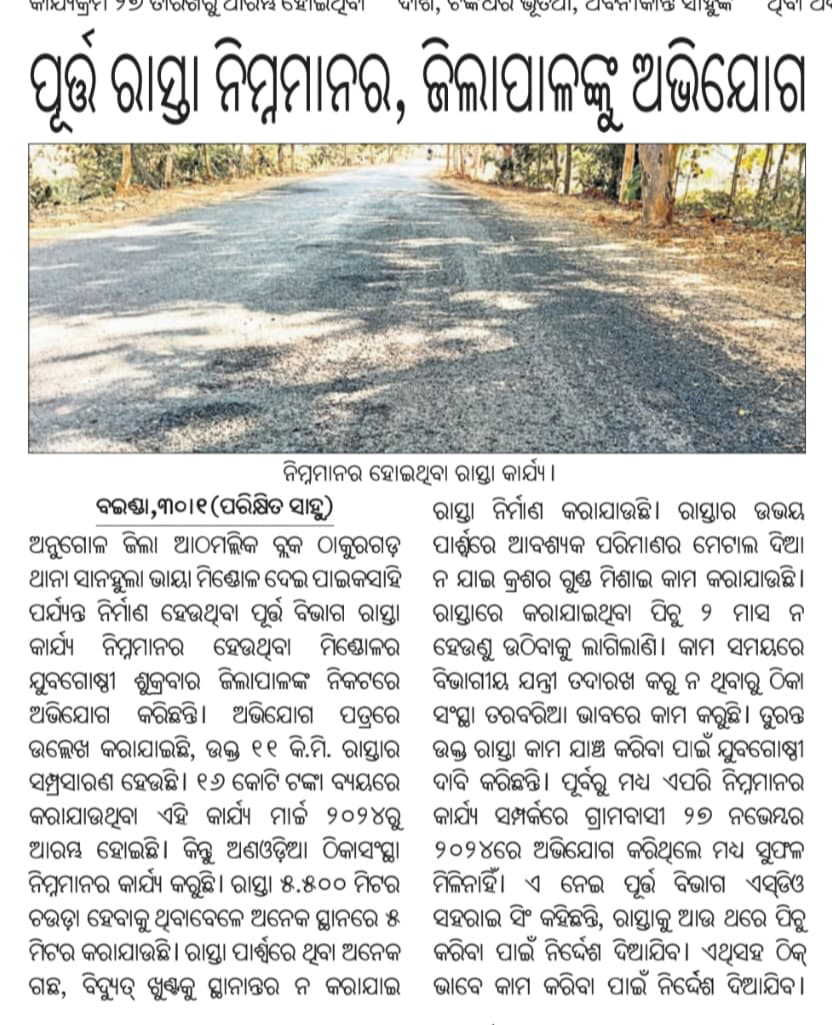 ଅନୁଗୋଳ ଜିଲ୍ଲା ଆଠମଲ୍ଳିକ ବ୍ଲକ ସାନହୁଲା ଭାୟା ମିଣ୍ଡୋଳ ଦେଇ ପାଇକସାହି ପର୍ଯ୍ୟନ୍ତ <a href="/PWD_Angul/">PWD Angul</a> ରାସ୍ତା ବହୁ ନିମ୍ନମାନର,ଦୁଇ ମାସ ନ ହେଉଣୁ ପିଚୁ ଉଠିଲାଣି। ଏହାର ଉଚ୍ଚ ସ୍ତରୀୟ ତଦନ୍ତ ସହ କାର୍ଯ୍ୟରେ ଅବହେଳା କରିଥିବା ଅଧିକାରୀ ଓ ଠିକାଦାର ଙ୍କ ଉପରେ ଦୃଢ଼ କାର୍ଯ୍ୟାନୁଷ୍ଠାନ ପାଇଁ <a href="/CMO_Odisha/">CMO Odisha</a> Sir ଙ୍କୁ ଅନୁରୋଧ <a href="/angul_dm/">Collector and District Magistrate, Angul</a>