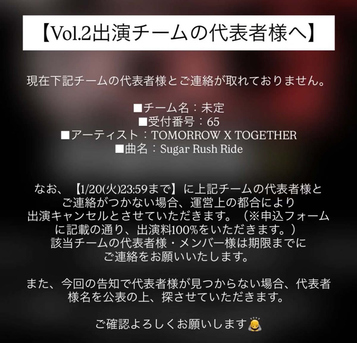 【Vol.2出演チームの代表者様へ】

現在、以下のチームの代表者様とご連絡が取れておりません。

■チーム名：未定
■受付番号：65
■アーティスト：TOMORROW X TOGETHER
■曲名：Sugar Rush Ride

該当チームの代表者様・メンバー様は期限までにご連絡をお願いいたします。