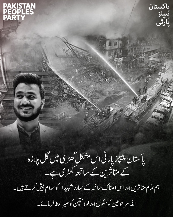 پاکستان پیپلز پارٹی اس دردناک گھڑی میں گل پلازہ سانحہ کے تمام متاثرین کے ساتھ مکمل یکجہتی کا اظہار کرتی ہے۔ ہم اس المناک واقعے میں اپنی جانوں کا نذرانہ پیش کرنے والے بہادر شہداء کو خراجِ عقیدت پیش کرتے ہیں۔
اللہ تعالیٰ شہداء و مرحومین کو جوارِ رحمت میں جگہ عطا فرمائے اور سوگوار