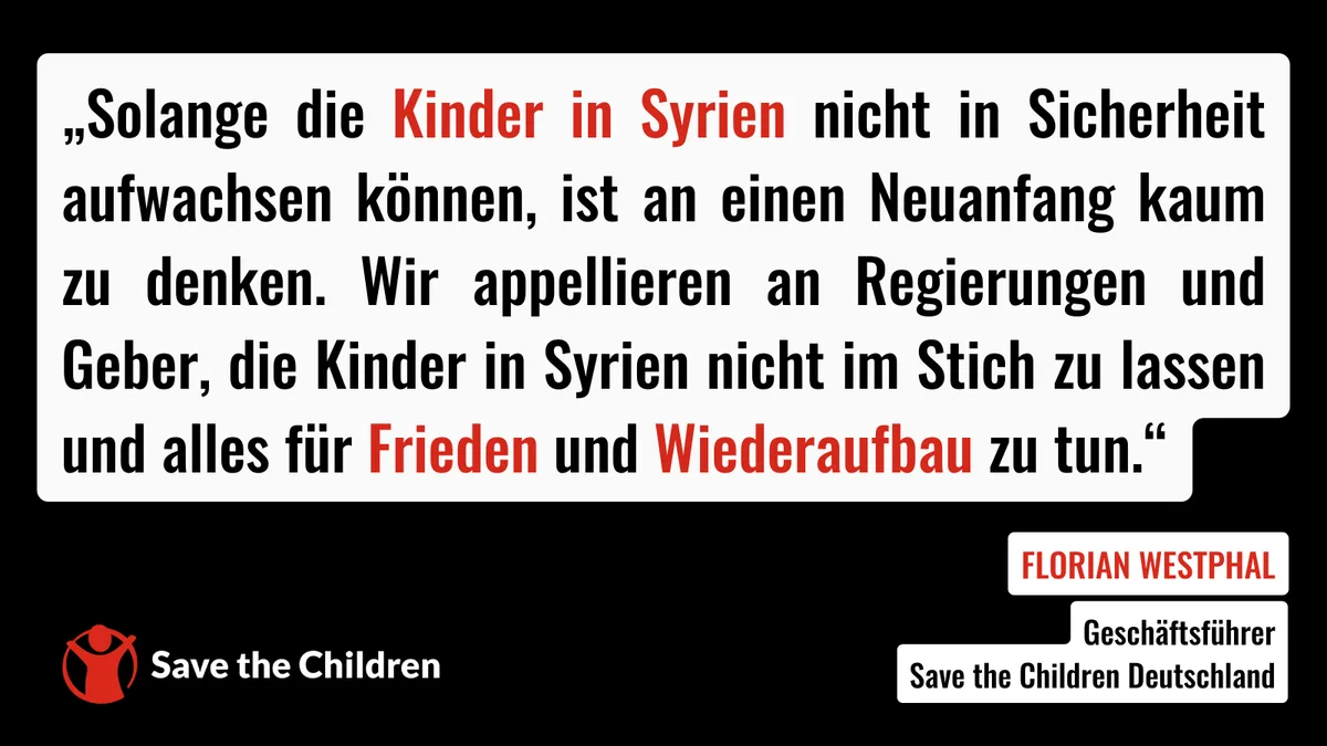 „Solange die Kinder in Syrien nicht in Sicherheit aufwachsen können, ist an einen Neuanfang kaum zu denken. Wir appellieren an Regierungen und Geber, die Kinder in Syrien nicht im Stich zu lassen und alles für Frieden und Wiederaufbau zu tun“, sagt Florian Westphal, Geschäftsführer von Save the Children Deutschland.