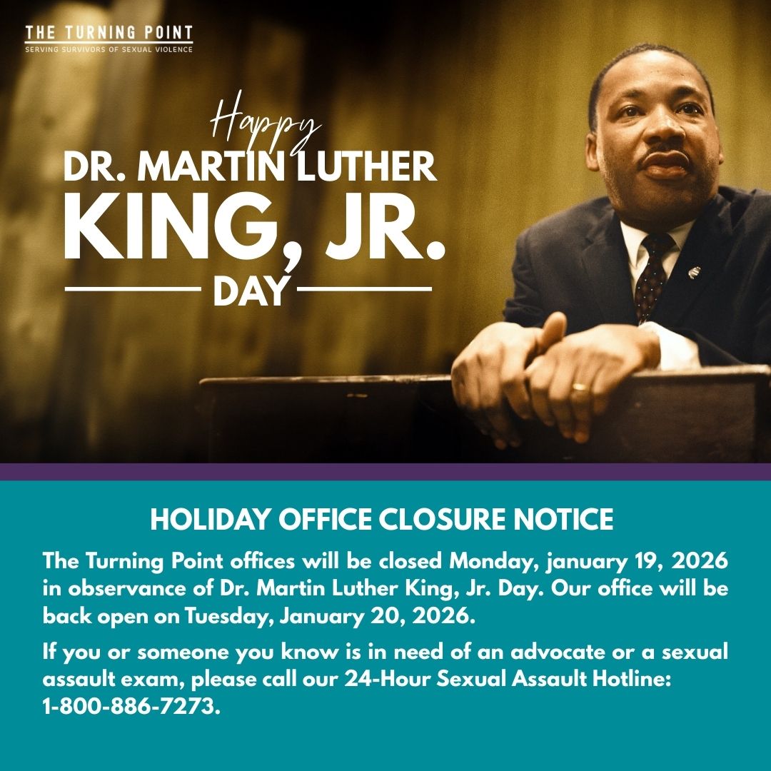 Today we honor Dr. Martin Luther King, Jr. and his legacy of justice, dignity, and human rights. The Turning Point offices will be closed Monday, Jan. 19, 2026, and will reopen Tuesday, Jan. 20. Our 24-Hour Sexual Assault Hotline remains available: 1-800-886-7273