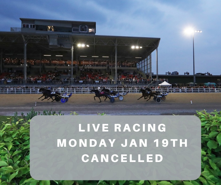 Live harness racing for Monday, January 19th has been cancelled due to snow squalls and whiteout conditions causing hazardous travel.

Live racing is scheduled to resume on Tuesday, Jan. 20 at 5:50 p.m.