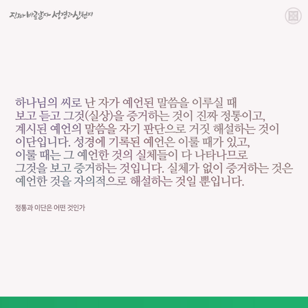 정통과 이단은 어떤 것인가

하나님의 씨로 난 자가 예언된 말씀을 이루실 때 보고 듣고 그것(실상)을 증거하는 것이 진짜 정통이고, 계시된 예언의 말씀을 자기 판단으로 거짓 해설하는 것이 이단입니다. 성경에 기록된 예언은 이룰 때가 있고, 이룰 때는 그 예언한 것의 실체들이 다 나타나므로