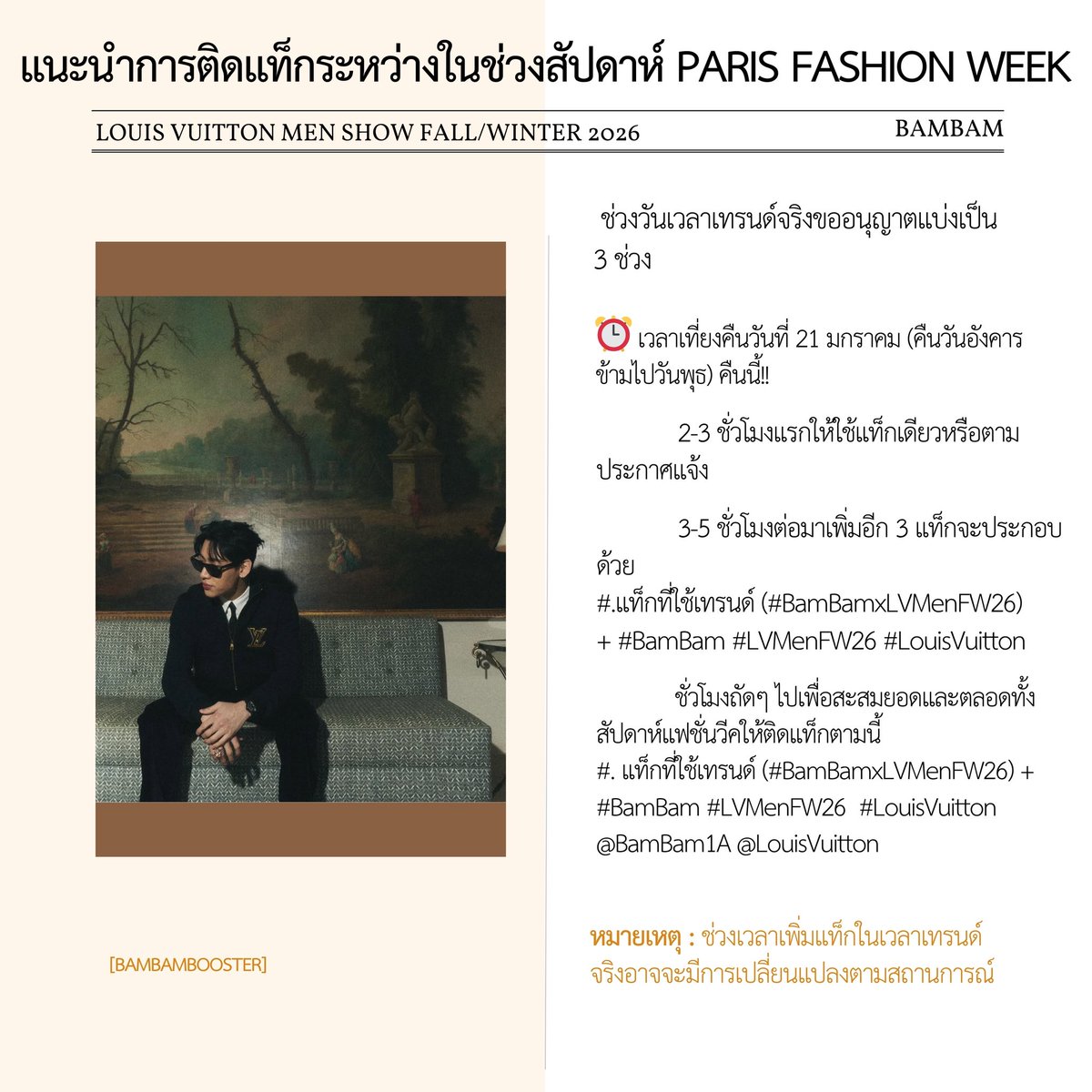 แนะนำการติดแท็กระหว่างในช่วงสัปดาห์ Paris Fashion Week 

— ช่วงวันเวลาเทรนด์จริงขออนุญาตแบ่งเป็น 3 ช่วง

1️⃣ 2-3 ชั่วโมงแรกให้ใช้แท็กเดียวหรือตามประกาศแจ้ง

2️⃣ 3-5 ชั่วโมงต่อมาเพิ่มอีก 3 แท็ก = 4 แท็ก

#.แท็กที่ใช้เทรนด์ + #BamBam #LVMenFW26 #LouisVuitton 

3️⃣ ชั่วโมงถัดๆ