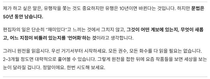 번역
편집자가 되고 싶다면 우선 만화의 계보를 좇아 '원전'부터 읽어보라는 이야기네요...
'왜 그런 오래된 작품을 봐야 하지? 어차피 후대 작가들이 영향을 받아 작품을 만들었다면 요즘 작품만 봐도 되지 않나?'생각하기 쉽지만 원전을 알고 '문법'을 알게 된다면 작품을 보는 눈이 달라진다는 것