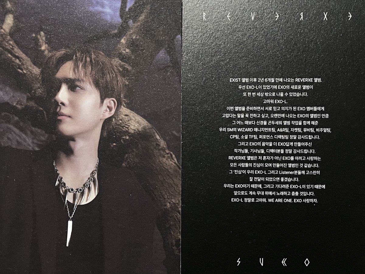 EXIST 앨범 이후 2년 6개월 만에 나오는 REVERXE 앨범.
우선 EXO-L이 있었기에 EXO의 새로운 앨범이 
또 한 번 세상 밖으로 나올 수 있었습니다.
고마워 EXO-L.
이번 앨범을 준비하면서 서로 믿고 의지가 된 EXO 멤버들에게
고맙다는 말을 꼭 전하고 싶고, 오랜만에 나오는 EXO의 앨범인 만큼
그 어느