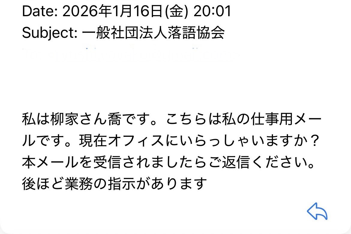 僕宛にさん喬会長からのメール。文面からして怪しい。楽屋でさん喬会長に念の為訊くと「僕じゃないよ。頼みたい事があれば柳枝さんに直接電話するよ」と。そりゃそうだ。「何の得が？」と楽屋一同首を傾げた。

やい、暇人！こちとら忙しいフリしてる噺家だ！美味しい仕事かと一瞬期待しちゃっただろ！