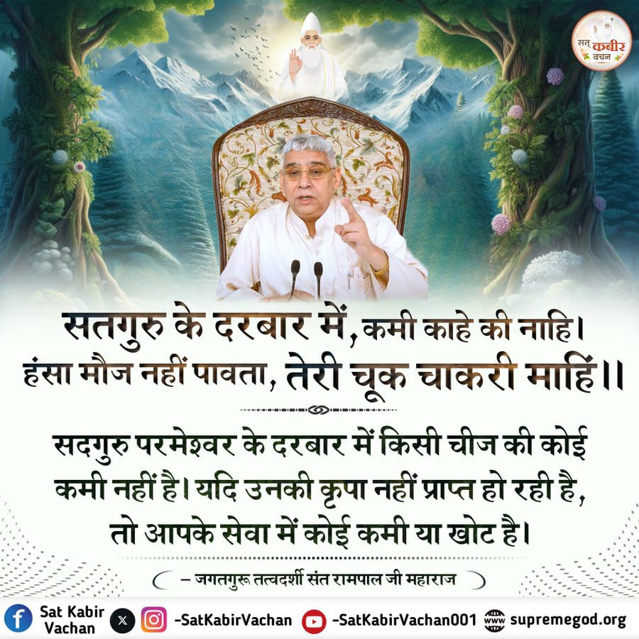 #सत_भक्ति_संदेश 
सतगुरु के दरबार में, कमी काहे की नाहि। 
हंसा मौज नहीं पावता, तेरी चूक चाकरी माहिं।।

सदगुरु परमेश्वर के दरबार में किसी चीज की कोई कमी नहीं है। यदि उनकी कृपा नहीं प्राप्त हो रही है, तो आपके सेवा में कोई कमी या खोट है।
👇👇👇👇