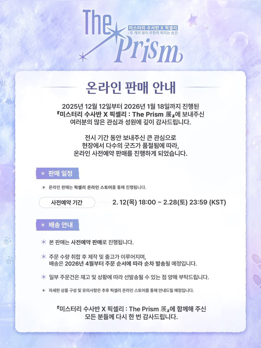 🐾 굿즈 온라인 판매 안내

미스터리 수사반 X 픽셀리 : The Prism 展에 보내주신 성화에 힘입어, 전시회 굿즈 사전예약 판매가 이루어질 예정입니다.

🗓️ 판매 일정
2026.02.12 (목) PM 6:00 ~ 02.28(토) PM 11:59

📦배송 일정
2026년 4월 이후 순차발송

📍 판매처
픽셀리 온라인 스토어
(