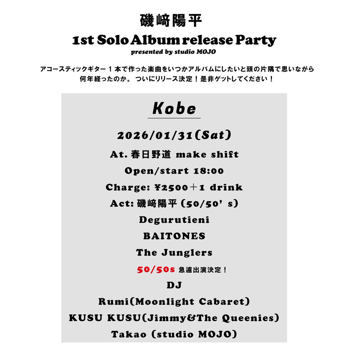 磯崎陽平 1st solo album release party
2026/01/31(Sat)
At.春日野道 make shift
Charge: ¥2500＋1 drink
Open/start 18:00

Act
磯﨑陽平(50/50’s)
Degurutieni
BAITONES
The Junglers
50/50’s

DJ
Rumi(Moonlight Cabaret)
KUSU KUSU(Jimmy&amp;The Queenies)
Takao (studio MOJO)