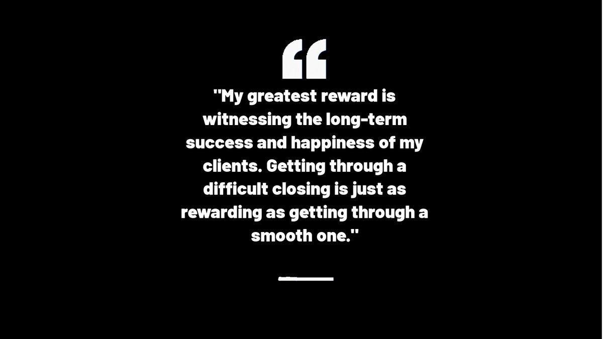 My greatest reward is witnessing the long-term success and happiness of my clients. Getting through a difficult closing is just as rewarding as getting through a smooth one.