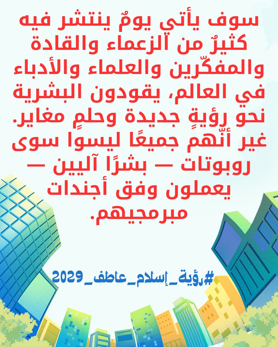 سوف يأتي يومٌ ينتشر فيه كثيرٌ من الزعماء والقادة والمفكّرين والعلماء والأدباء في العالم، يقودون البشرية نحو رؤيةٍ جديدة وحلمٍ مغاير. غير أنّهم جميعًا ليسوا سوى روبوتات — بشرًا آليين — يعملون وفق أجندات مبرمجيهم.
#رؤية_إسلام_عاطف_2029