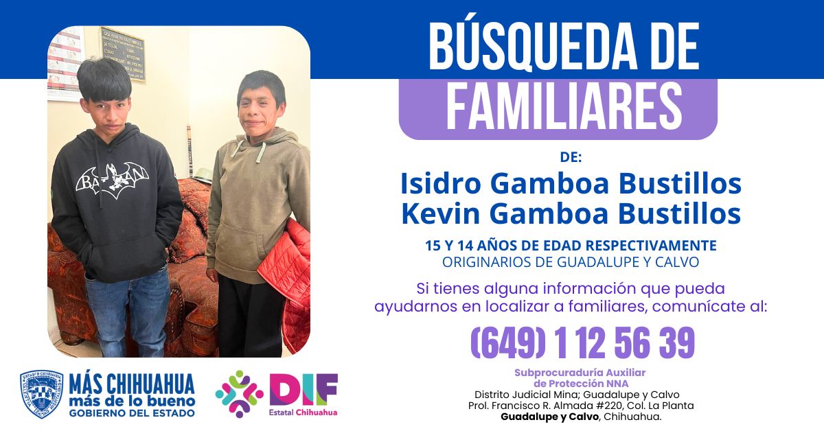 La Subprocuraduría de Protección de Niñas, Niños y Adolescentes (Distrito Judicial Mina; Guadalupe y Calvo) busca a la familia de:
Isidro Gamboa Bustillos, de 15 años de edad.
Kevin Gamboa Bustillos, de 14 años de edad.

📷 Teléfono: (649)112-56-39