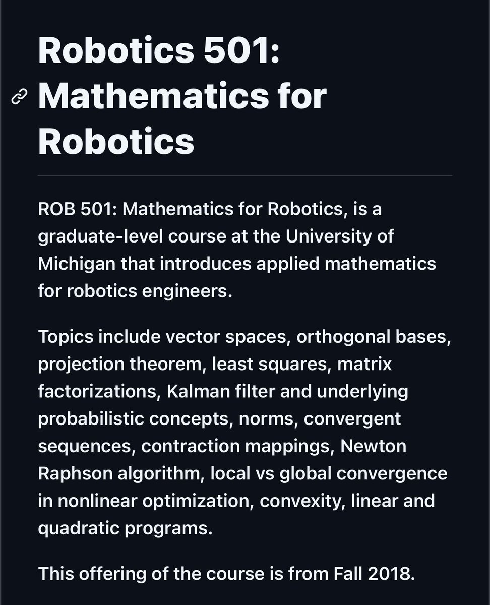 Mathematics for Robotics,
is a graduate-level course at the University of Michigan that introduces applied mathematics for robotics engineers.

[📍 Bookmark for later use]

Topics include vector spaces, orthogonal bases, projection theorem, least squares, matrix factorizations,